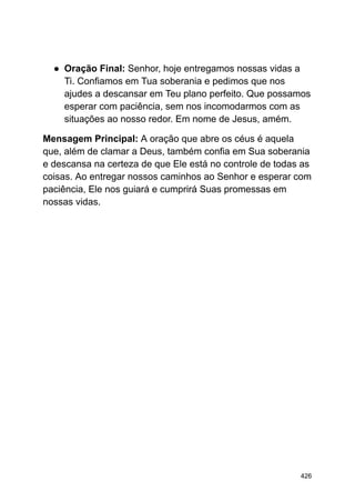 ● Oração Final: Senhor, hoje entregamos nossas vidas a
Ti. Confiamos em Tua soberania e pedimos que nos
ajudes a descansar em Teu plano perfeito. Que possamos
esperar com paciência, sem nos incomodarmos com as
situações ao nosso redor. Em nome de Jesus, amém.
Mensagem Principal: A oração que abre os céus é aquela
que, além de clamar a Deus, também confia em Sua soberania
e descansa na certeza de que Ele está no controle de todas as
coisas. Ao entregar nossos caminhos ao Senhor e esperar com
paciência, Ele nos guiará e cumprirá Suas promessas em
nossas vidas.
426
 