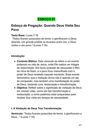 ESBOÇO 81
Esboço de Pregação: Quando Deus Visita Seu
Povo
Texto Base: Lucas 7:16
"Todos ficaram possuídos de temor, e glorificavam a Deus,
dizendo: Um grande profeta se levantou entre nós, e Deus
visitou o seu povo." (Lucas 7:16)
Introdução:
● Contexto Bíblico: Este versículo se refere a um evento
poderoso na vida de Jesus, onde Ele realiza um milagre
de ressurreição. Ele havia acabado de ressuscitar o filho
da viúva de Naim, e o povo ficou maravilhado com o
poder de Deus revelado naquele momento. Esse evento
demonstrou que a visitação divina não é apenas um ato
de compaixão, mas também uma manifestação do poder
de Deus, trazendo cura, restauração e transformação.
● Objetivo: Refletir sobre o significado da visitação de Deus
em nossas vidas, como ela traz transformação e
restauração, e como podemos estar preparados para
receber Sua visita em tempos de necessidade.
I. A Visitação de Deus Traz Transformação
Versículo: "Todos ficaram possuídos de temor, e glorificavam a
Deus..." (Lucas 7:16)
427
 