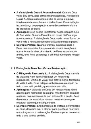 ● A Visitação de Deus é Acontecimental: Quando Deus
visita Seu povo, algo extraordinário acontece. No caso de
Lucas 7, Jesus ressuscitou o filho da viúva, e o povo
imediatamente reconheceu o poder divino. Essa visitação
traz mudança de perspectiva, reverência e temor diante
da grandeza de Deus.
● Aplicação: Deus deseja transformar nossa vida por meio
de Sua visita. Quando Ele entra em nossa história, algo
novo acontece. A visitação de Deus muda nossa forma de
ver a vida e nos faz reconhecer a Sua grandeza e poder.
● Exemplo Prático: Quando oramos, devemos pedir a
Deus que nos visite, transformando nossos corações e
nossa forma de viver. A visitação de Deus traz um novo
ânimo, uma nova esperança e um novo rumo para nossas
vidas.
II. A Visitação de Deus Traz Cura e Restauração
● O Milagre da Ressurreição: A visitação de Deus na vida
da viúva de Naim foi marcada por um milagre de
restauração. O filho da viúva, que estava morto, foi trazido
de volta à vida. Esse milagre simboliza a restauração de
tudo o que está perdido, quebrado e sem vida.
● Aplicação: A visitação de Deus em nossas vidas não é
apenas para momentos de alegria, mas também para nos
restaurar nos momentos de dor, sofrimento e perda. Deus
deseja nos dar nova vida, renovar nossa esperança e
restaurar tudo o que está quebrado.
● Exemplo Prático: Em momentos de tristeza, enfermidade
ou crise, devemos orar e clamar para que Deus nos visite
e nos traga cura e restauração. Ele tem o poder de reviver
tudo o que parece perdido.
428
 