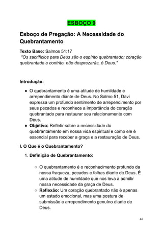 ESBOÇO 9
Esboço de Pregação: A Necessidade do
Quebrantamento
Texto Base: Salmos 51:17
"Os sacrifícios para Deus são o espírito quebrantado; coração
quebrantado e contrito, não desprezarás, ó Deus."
Introdução:
● O quebrantamento é uma atitude de humildade e
arrependimento diante de Deus. No Salmo 51, Davi
expressa um profundo sentimento de arrependimento por
seus pecados e reconhece a importância do coração
quebrantado para restaurar seu relacionamento com
Deus.
● Objetivo: Refletir sobre a necessidade do
quebrantamento em nossa vida espiritual e como ele é
essencial para receber a graça e a restauração de Deus.
I. O Que é o Quebrantamento?
1. Definição de Quebrantamento:
○ O quebrantamento é o reconhecimento profundo da
nossa fraqueza, pecados e falhas diante de Deus. É
uma atitude de humildade que nos leva a admitir
nossa necessidade da graça de Deus.
○ Reflexão: Um coração quebrantado não é apenas
um estado emocional, mas uma postura de
submissão e arrependimento genuíno diante de
Deus.
42
 