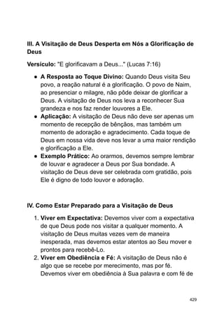 III. A Visitação de Deus Desperta em Nós a Glorificação de
Deus
Versículo: "E glorificavam a Deus..." (Lucas 7:16)
● A Resposta ao Toque Divino: Quando Deus visita Seu
povo, a reação natural é a glorificação. O povo de Naim,
ao presenciar o milagre, não pôde deixar de glorificar a
Deus. A visitação de Deus nos leva a reconhecer Sua
grandeza e nos faz render louvores a Ele.
● Aplicação: A visitação de Deus não deve ser apenas um
momento de recepção de bênçãos, mas também um
momento de adoração e agradecimento. Cada toque de
Deus em nossa vida deve nos levar a uma maior rendição
e glorificação a Ele.
● Exemplo Prático: Ao orarmos, devemos sempre lembrar
de louvar e agradecer a Deus por Sua bondade. A
visitação de Deus deve ser celebrada com gratidão, pois
Ele é digno de todo louvor e adoração.
IV. Como Estar Preparado para a Visitação de Deus
1. Viver em Expectativa: Devemos viver com a expectativa
de que Deus pode nos visitar a qualquer momento. A
visitação de Deus muitas vezes vem de maneira
inesperada, mas devemos estar atentos ao Seu mover e
prontos para recebê-Lo.
2. Viver em Obediência e Fé: A visitação de Deus não é
algo que se recebe por merecimento, mas por fé.
Devemos viver em obediência à Sua palavra e com fé de
429
 
