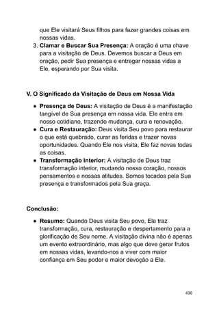 que Ele visitará Seus filhos para fazer grandes coisas em
nossas vidas.
3. Clamar e Buscar Sua Presença: A oração é uma chave
para a visitação de Deus. Devemos buscar a Deus em
oração, pedir Sua presença e entregar nossas vidas a
Ele, esperando por Sua visita.
V. O Significado da Visitação de Deus em Nossa Vida
● Presença de Deus: A visitação de Deus é a manifestação
tangível de Sua presença em nossa vida. Ele entra em
nosso cotidiano, trazendo mudança, cura e renovação.
● Cura e Restauração: Deus visita Seu povo para restaurar
o que está quebrado, curar as feridas e trazer novas
oportunidades. Quando Ele nos visita, Ele faz novas todas
as coisas.
● Transformação Interior: A visitação de Deus traz
transformação interior, mudando nosso coração, nossos
pensamentos e nossas atitudes. Somos tocados pela Sua
presença e transformados pela Sua graça.
Conclusão:
● Resumo: Quando Deus visita Seu povo, Ele traz
transformação, cura, restauração e despertamento para a
glorificação de Seu nome. A visitação divina não é apenas
um evento extraordinário, mas algo que deve gerar frutos
em nossas vidas, levando-nos a viver com maior
confiança em Seu poder e maior devoção a Ele.
430
 