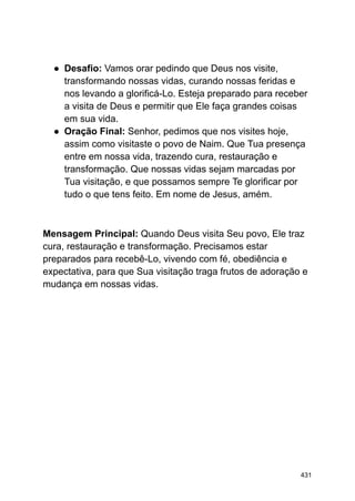 ● Desafio: Vamos orar pedindo que Deus nos visite,
transformando nossas vidas, curando nossas feridas e
nos levando a glorificá-Lo. Esteja preparado para receber
a visita de Deus e permitir que Ele faça grandes coisas
em sua vida.
● Oração Final: Senhor, pedimos que nos visites hoje,
assim como visitaste o povo de Naim. Que Tua presença
entre em nossa vida, trazendo cura, restauração e
transformação. Que nossas vidas sejam marcadas por
Tua visitação, e que possamos sempre Te glorificar por
tudo o que tens feito. Em nome de Jesus, amém.
Mensagem Principal: Quando Deus visita Seu povo, Ele traz
cura, restauração e transformação. Precisamos estar
preparados para recebê-Lo, vivendo com fé, obediência e
expectativa, para que Sua visitação traga frutos de adoração e
mudança em nossas vidas.
431
 