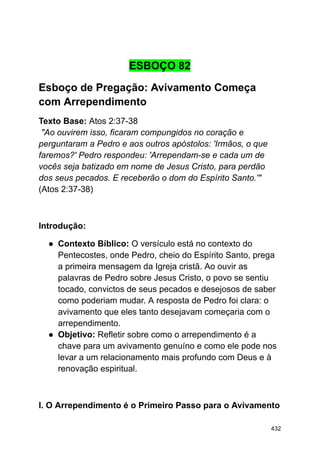 ESBOÇO 82
Esboço de Pregação: Avivamento Começa
com Arrependimento
Texto Base: Atos 2:37-38
"Ao ouvirem isso, ficaram compungidos no coração e
perguntaram a Pedro e aos outros apóstolos: 'Irmãos, o que
faremos?' Pedro respondeu: 'Arrependam-se e cada um de
vocês seja batizado em nome de Jesus Cristo, para perdão
dos seus pecados. E receberão o dom do Espírito Santo.'"
(Atos 2:37-38)
Introdução:
● Contexto Bíblico: O versículo está no contexto do
Pentecostes, onde Pedro, cheio do Espírito Santo, prega
a primeira mensagem da Igreja cristã. Ao ouvir as
palavras de Pedro sobre Jesus Cristo, o povo se sentiu
tocado, convictos de seus pecados e desejosos de saber
como poderiam mudar. A resposta de Pedro foi clara: o
avivamento que eles tanto desejavam começaria com o
arrependimento.
● Objetivo: Refletir sobre como o arrependimento é a
chave para um avivamento genuíno e como ele pode nos
levar a um relacionamento mais profundo com Deus e à
renovação espiritual.
I. O Arrependimento é o Primeiro Passo para o Avivamento
432
 