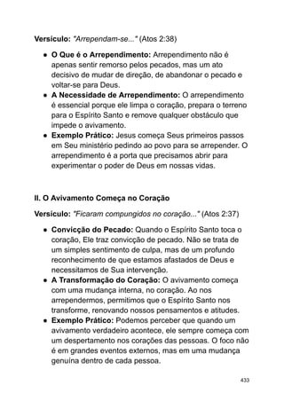 Versículo: "Arrependam-se..." (Atos 2:38)
● O Que é o Arrependimento: Arrependimento não é
apenas sentir remorso pelos pecados, mas um ato
decisivo de mudar de direção, de abandonar o pecado e
voltar-se para Deus.
● A Necessidade de Arrependimento: O arrependimento
é essencial porque ele limpa o coração, prepara o terreno
para o Espírito Santo e remove qualquer obstáculo que
impede o avivamento.
● Exemplo Prático: Jesus começa Seus primeiros passos
em Seu ministério pedindo ao povo para se arrepender. O
arrependimento é a porta que precisamos abrir para
experimentar o poder de Deus em nossas vidas.
II. O Avivamento Começa no Coração
Versículo: "Ficaram compungidos no coração..." (Atos 2:37)
● Convicção do Pecado: Quando o Espírito Santo toca o
coração, Ele traz convicção de pecado. Não se trata de
um simples sentimento de culpa, mas de um profundo
reconhecimento de que estamos afastados de Deus e
necessitamos de Sua intervenção.
● A Transformação do Coração: O avivamento começa
com uma mudança interna, no coração. Ao nos
arrependermos, permitimos que o Espírito Santo nos
transforme, renovando nossos pensamentos e atitudes.
● Exemplo Prático: Podemos perceber que quando um
avivamento verdadeiro acontece, ele sempre começa com
um despertamento nos corações das pessoas. O foco não
é em grandes eventos externos, mas em uma mudança
genuína dentro de cada pessoa.
433
 