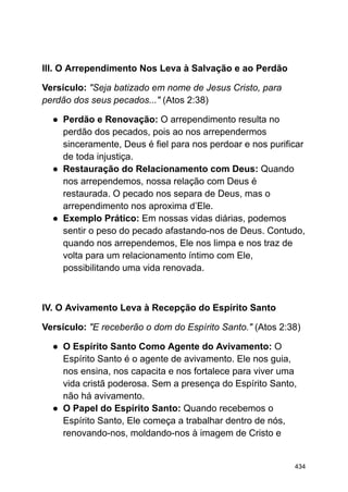 III. O Arrependimento Nos Leva à Salvação e ao Perdão
Versículo: "Seja batizado em nome de Jesus Cristo, para
perdão dos seus pecados..." (Atos 2:38)
● Perdão e Renovação: O arrependimento resulta no
perdão dos pecados, pois ao nos arrependermos
sinceramente, Deus é fiel para nos perdoar e nos purificar
de toda injustiça.
● Restauração do Relacionamento com Deus: Quando
nos arrependemos, nossa relação com Deus é
restaurada. O pecado nos separa de Deus, mas o
arrependimento nos aproxima d’Ele.
● Exemplo Prático: Em nossas vidas diárias, podemos
sentir o peso do pecado afastando-nos de Deus. Contudo,
quando nos arrependemos, Ele nos limpa e nos traz de
volta para um relacionamento íntimo com Ele,
possibilitando uma vida renovada.
IV. O Avivamento Leva à Recepção do Espírito Santo
Versículo: "E receberão o dom do Espírito Santo." (Atos 2:38)
● O Espírito Santo Como Agente do Avivamento: O
Espírito Santo é o agente de avivamento. Ele nos guia,
nos ensina, nos capacita e nos fortalece para viver uma
vida cristã poderosa. Sem a presença do Espírito Santo,
não há avivamento.
● O Papel do Espírito Santo: Quando recebemos o
Espírito Santo, Ele começa a trabalhar dentro de nós,
renovando-nos, moldando-nos à imagem de Cristo e
434
 
