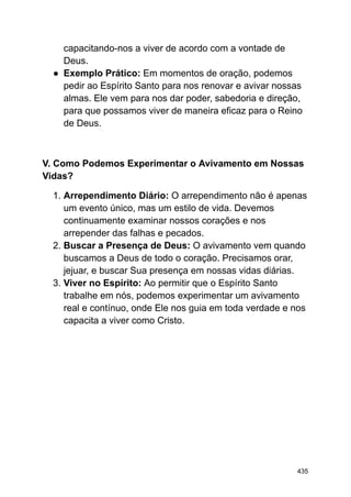 capacitando-nos a viver de acordo com a vontade de
Deus.
● Exemplo Prático: Em momentos de oração, podemos
pedir ao Espírito Santo para nos renovar e avivar nossas
almas. Ele vem para nos dar poder, sabedoria e direção,
para que possamos viver de maneira eficaz para o Reino
de Deus.
V. Como Podemos Experimentar o Avivamento em Nossas
Vidas?
1. Arrependimento Diário: O arrependimento não é apenas
um evento único, mas um estilo de vida. Devemos
continuamente examinar nossos corações e nos
arrepender das falhas e pecados.
2. Buscar a Presença de Deus: O avivamento vem quando
buscamos a Deus de todo o coração. Precisamos orar,
jejuar, e buscar Sua presença em nossas vidas diárias.
3. Viver no Espírito: Ao permitir que o Espírito Santo
trabalhe em nós, podemos experimentar um avivamento
real e contínuo, onde Ele nos guia em toda verdade e nos
capacita a viver como Cristo.
435
 