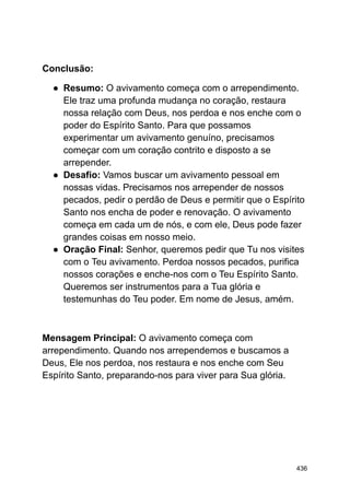 Conclusão:
● Resumo: O avivamento começa com o arrependimento.
Ele traz uma profunda mudança no coração, restaura
nossa relação com Deus, nos perdoa e nos enche com o
poder do Espírito Santo. Para que possamos
experimentar um avivamento genuíno, precisamos
começar com um coração contrito e disposto a se
arrepender.
● Desafio: Vamos buscar um avivamento pessoal em
nossas vidas. Precisamos nos arrepender de nossos
pecados, pedir o perdão de Deus e permitir que o Espírito
Santo nos encha de poder e renovação. O avivamento
começa em cada um de nós, e com ele, Deus pode fazer
grandes coisas em nosso meio.
● Oração Final: Senhor, queremos pedir que Tu nos visites
com o Teu avivamento. Perdoa nossos pecados, purifica
nossos corações e enche-nos com o Teu Espírito Santo.
Queremos ser instrumentos para a Tua glória e
testemunhas do Teu poder. Em nome de Jesus, amém.
Mensagem Principal: O avivamento começa com
arrependimento. Quando nos arrependemos e buscamos a
Deus, Ele nos perdoa, nos restaura e nos enche com Seu
Espírito Santo, preparando-nos para viver para Sua glória.
436
 