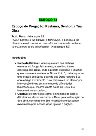 ESBOÇO 83
Esboço de Pregação: Restaura, Senhor, a Tua
Obra
Texto Base: Habacuque 3:2
"Ouvi, Senhor, a tua palavra, e temi; aviva, ó Senhor, a tua
obra no meio dos anos, no meio dos anos a faze-la conhecer;
na ira, lembra-te da misericórdia." (Habacuque 3:2)
Introdução:
● Contexto Bíblico: Habacuque é um dos profetas
menores do Antigo Testamento, e seu livro é uma
conversa com Deus, onde o profeta questiona a injustiça
que observa em seu tempo. No capítulo 3, Habacuque faz
uma oração de súplica pedindo que Deus restaure Sua
obra e traga avivamento. Este versículo é um clamor por
intervenção divina em um tempo de dificuldades,
lembrando que, mesmo diante da ira de Deus, Ele
também é misericordioso.
● Objetivo: Refletir sobre como, em tempos de crise e
dificuldades, devemos clamar a Deus pela restauração de
Sua obra, confiando em Sua misericórdia e buscando
avivamento para nossas vidas, igrejas e nações.
437
 