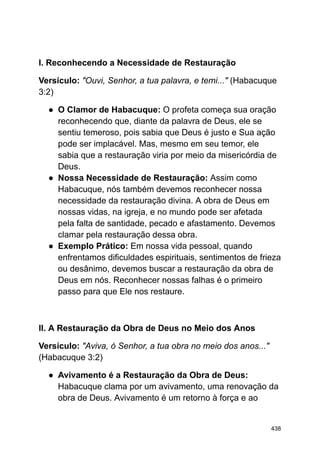 I. Reconhecendo a Necessidade de Restauração
Versículo: "Ouvi, Senhor, a tua palavra, e temi..." (Habacuque
3:2)
● O Clamor de Habacuque: O profeta começa sua oração
reconhecendo que, diante da palavra de Deus, ele se
sentiu temeroso, pois sabia que Deus é justo e Sua ação
pode ser implacável. Mas, mesmo em seu temor, ele
sabia que a restauração viria por meio da misericórdia de
Deus.
● Nossa Necessidade de Restauração: Assim como
Habacuque, nós também devemos reconhecer nossa
necessidade da restauração divina. A obra de Deus em
nossas vidas, na igreja, e no mundo pode ser afetada
pela falta de santidade, pecado e afastamento. Devemos
clamar pela restauração dessa obra.
● Exemplo Prático: Em nossa vida pessoal, quando
enfrentamos dificuldades espirituais, sentimentos de frieza
ou desânimo, devemos buscar a restauração da obra de
Deus em nós. Reconhecer nossas falhas é o primeiro
passo para que Ele nos restaure.
II. A Restauração da Obra de Deus no Meio dos Anos
Versículo: "Aviva, ó Senhor, a tua obra no meio dos anos..."
(Habacuque 3:2)
● Avivamento é a Restauração da Obra de Deus:
Habacuque clama por um avivamento, uma renovação da
obra de Deus. Avivamento é um retorno à força e ao
438
 