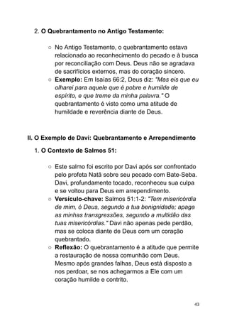 2. O Quebrantamento no Antigo Testamento:
○ No Antigo Testamento, o quebrantamento estava
relacionado ao reconhecimento do pecado e à busca
por reconciliação com Deus. Deus não se agradava
de sacrifícios externos, mas do coração sincero.
○ Exemplo: Em Isaías 66:2, Deus diz: "Mas eis que eu
olharei para aquele que é pobre e humilde de
espírito, e que treme da minha palavra." O
quebrantamento é visto como uma atitude de
humildade e reverência diante de Deus.
II. O Exemplo de Davi: Quebrantamento e Arrependimento
1. O Contexto de Salmos 51:
○ Este salmo foi escrito por Davi após ser confrontado
pelo profeta Natã sobre seu pecado com Bate-Seba.
Davi, profundamente tocado, reconheceu sua culpa
e se voltou para Deus em arrependimento.
○ Versículo-chave: Salmos 51:1-2: "Tem misericórdia
de mim, ó Deus, segundo a tua benignidade; apaga
as minhas transgressões, segundo a multidão das
tuas misericórdias." Davi não apenas pede perdão,
mas se coloca diante de Deus com um coração
quebrantado.
○ Reflexão: O quebrantamento é a atitude que permite
a restauração de nossa comunhão com Deus.
Mesmo após grandes falhas, Deus está disposto a
nos perdoar, se nos achegarmos a Ele com um
coração humilde e contrito.
43
 