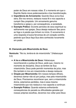 poder de Deus em nossas vidas. É o momento em que o
Espírito Santo move poderosamente e traz transformação.
● Importância do Avivamento: Quando Deus aviva Sua
obra, Ele nos renova, restaura nossa fé e nos capacita a
cumprir Seu propósito. Um avivamento genuíno
transforma a igreja e, por consequência, a sociedade.
● Exemplo Prático: Durante períodos de seca espiritual ou
esfriamento nas igrejas, Deus deseja restaurar Seu povo
ao fogo e à paixão que tinham no início. O avivamento é
uma resposta à busca fervorosa de um coração contrito,
pedindo que Deus faça Sua obra conhecida novamente
em poder.
III. Clamando pela Misericórdia de Deus
Versículo: "Na ira, lembra-te da misericórdia." (Habacuque
3:2)
● A Ira e a Misericórdia de Deus: Habacuque,
reconhecendo a justiça de Deus, pede que, mesmo no
momento de disciplina, Deus se lembre de Sua
misericórdia. Deus pode permitir momentos de juízo, mas
Ele também é rico em misericórdia e deseja restaurar.
● Oração por Misericórdia: Em nossos tempos difíceis,
devemos clamar não só por justiça, mas pela misericórdia
de Deus. Precisamos reconhecer que, sem a misericórdia
divina, estaríamos perdidos, mas é essa mesma
misericórdia que nos restaura e nos capacita a continuar.
● Exemplo Prático: Quando estamos enfrentando
consequências do pecado ou dificuldades geradas por
nossas próprias escolhas, devemos nos voltar para Deus
439
 