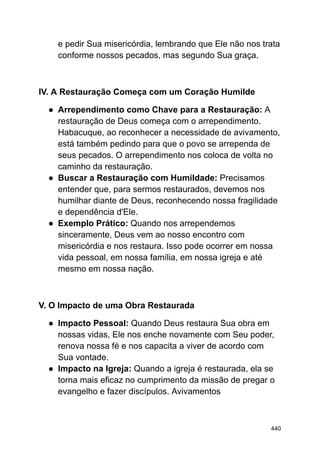 e pedir Sua misericórdia, lembrando que Ele não nos trata
conforme nossos pecados, mas segundo Sua graça.
IV. A Restauração Começa com um Coração Humilde
● Arrependimento como Chave para a Restauração: A
restauração de Deus começa com o arrependimento.
Habacuque, ao reconhecer a necessidade de avivamento,
está também pedindo para que o povo se arrependa de
seus pecados. O arrependimento nos coloca de volta no
caminho da restauração.
● Buscar a Restauração com Humildade: Precisamos
entender que, para sermos restaurados, devemos nos
humilhar diante de Deus, reconhecendo nossa fragilidade
e dependência d'Ele.
● Exemplo Prático: Quando nos arrependemos
sinceramente, Deus vem ao nosso encontro com
misericórdia e nos restaura. Isso pode ocorrer em nossa
vida pessoal, em nossa família, em nossa igreja e até
mesmo em nossa nação.
V. O Impacto de uma Obra Restaurada
● Impacto Pessoal: Quando Deus restaura Sua obra em
nossas vidas, Ele nos enche novamente com Seu poder,
renova nossa fé e nos capacita a viver de acordo com
Sua vontade.
● Impacto na Igreja: Quando a igreja é restaurada, ela se
torna mais eficaz no cumprimento da missão de pregar o
evangelho e fazer discípulos. Avivamentos
440
 
