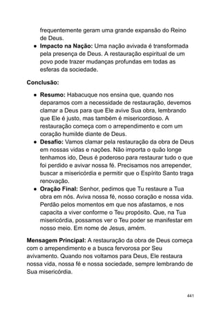 frequentemente geram uma grande expansão do Reino
de Deus.
● Impacto na Nação: Uma nação avivada é transformada
pela presença de Deus. A restauração espiritual de um
povo pode trazer mudanças profundas em todas as
esferas da sociedade.
Conclusão:
● Resumo: Habacuque nos ensina que, quando nos
deparamos com a necessidade de restauração, devemos
clamar a Deus para que Ele avive Sua obra, lembrando
que Ele é justo, mas também é misericordioso. A
restauração começa com o arrependimento e com um
coração humilde diante de Deus.
● Desafio: Vamos clamar pela restauração da obra de Deus
em nossas vidas e nações. Não importa o quão longe
tenhamos ido, Deus é poderoso para restaurar tudo o que
foi perdido e avivar nossa fé. Precisamos nos arrepender,
buscar a misericórdia e permitir que o Espírito Santo traga
renovação.
● Oração Final: Senhor, pedimos que Tu restaure a Tua
obra em nós. Aviva nossa fé, nosso coração e nossa vida.
Perdão pelos momentos em que nos afastamos, e nos
capacita a viver conforme o Teu propósito. Que, na Tua
misericórdia, possamos ver o Teu poder se manifestar em
nosso meio. Em nome de Jesus, amém.
Mensagem Principal: A restauração da obra de Deus começa
com o arrependimento e a busca fervorosa por Seu
avivamento. Quando nos voltamos para Deus, Ele restaura
nossa vida, nossa fé e nossa sociedade, sempre lembrando de
Sua misericórdia.
441
 