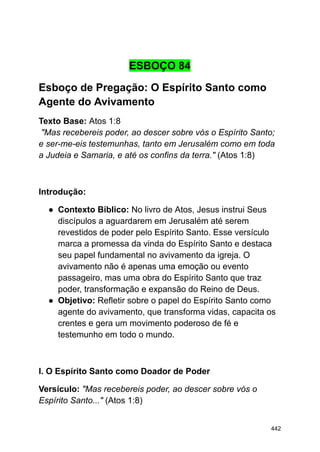 ESBOÇO 84
Esboço de Pregação: O Espírito Santo como
Agente do Avivamento
Texto Base: Atos 1:8
"Mas recebereis poder, ao descer sobre vós o Espírito Santo;
e ser-me-eis testemunhas, tanto em Jerusalém como em toda
a Judeia e Samaria, e até os confins da terra." (Atos 1:8)
Introdução:
● Contexto Bíblico: No livro de Atos, Jesus instrui Seus
discípulos a aguardarem em Jerusalém até serem
revestidos de poder pelo Espírito Santo. Esse versículo
marca a promessa da vinda do Espírito Santo e destaca
seu papel fundamental no avivamento da igreja. O
avivamento não é apenas uma emoção ou evento
passageiro, mas uma obra do Espírito Santo que traz
poder, transformação e expansão do Reino de Deus.
● Objetivo: Refletir sobre o papel do Espírito Santo como
agente do avivamento, que transforma vidas, capacita os
crentes e gera um movimento poderoso de fé e
testemunho em todo o mundo.
I. O Espírito Santo como Doador de Poder
Versículo: "Mas recebereis poder, ao descer sobre vós o
Espírito Santo..." (Atos 1:8)
442
 