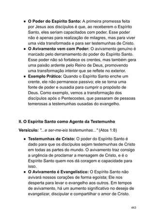 ● O Poder do Espírito Santo: A primeira promessa feita
por Jesus aos discípulos é que, ao receberem o Espírito
Santo, eles seriam capacitados com poder. Esse poder
não é apenas para realização de milagres, mas para viver
uma vida transformada e para ser testemunhas de Cristo.
● O Avivamento vem com Poder: O avivamento genuíno é
marcado pelo derramamento do poder do Espírito Santo.
Esse poder não só fortalece os crentes, mas também gera
uma paixão ardente pelo Reino de Deus, promovendo
uma transformação interior que se reflete no exterior.
● Exemplo Prático: Quando o Espírito Santo enche um
crente, ele não permanece passivo; ele se torna uma
fonte de poder e ousadia para cumprir o propósito de
Deus. Como exemplo, vemos a transformação dos
discípulos após o Pentecostes, que passaram de pessoas
temerosas a testemunhas ousadas do evangelho.
II. O Espírito Santo como Agente da Testemunho
Versículo: "...e ser-me-eis testemunhas..." (Atos 1:8)
● Testemunhas de Cristo: O poder do Espírito Santo é
dado para que os discípulos sejam testemunhas de Cristo
em todas as partes do mundo. O avivamento traz consigo
a urgência de proclamar a mensagem de Cristo, e é o
Espírito Santo quem nos dá coragem e capacidade para
isso.
● O Avivamento é Evangelístico: O Espírito Santo não
avivará nossos corações de forma egoísta; Ele nos
desperta para levar o evangelho aos outros. Em tempos
de avivamento, há um aumento significativo no desejo de
evangelizar, discipular e compartilhar o amor de Cristo.
443
 