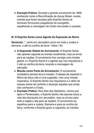 ● Exemplo Prático: Durante o grande avivamento de 1906,
conhecido como a Revivificação de Azusa Street, muitos
crentes que foram tocados pelo Espírito Santo se
tornaram fervorosos pregadores do evangelho,
espalhando a mensagem de Cristo com poder e ousadia.
III. O Espírito Santo como Agente da Expansão do Reino
Versículo: "...tanto em Jerusalém como em toda a Judeia e
Samaria, e até os confins da terra." (Atos 1:8)
● A Expansão Global do Avivamento: O Espírito Santo
não apenas capacita os crentes localmente, mas os envia
para as nações. O avivamento traz consigo uma missão
global, e o Espírito Santo é o agente que nos impulsiona a
ir até os confins da terra, levando a mensagem de
salvação.
● Missão como Parte do Avivamento: O avivamento
verdadeiro sempre leva à missão. O desejo de expandir o
Reino de Deus não é uma sugestão, mas uma missão
imperativa. O Espírito Santo nos impulsiona a ir além de
nossas zonas de conforto e alcançar aqueles que ainda
não conhecem a Cristo.
● Exemplo Prático: Nos Atos dos Apóstolos, vemos que
após o Pentecostes, o Espírito Santo não apenas tocou a
vida dos discípulos em Jerusalém, mas os enviou para
toda a região e até para as nações. O avivamento se
espalhou para a Judeia, Samaria e para os confins da
terra, conforme o Espírito guiou e capacitou os crentes.
444
 