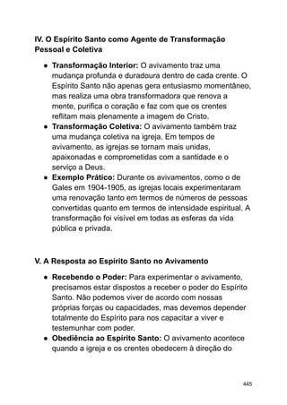 IV. O Espírito Santo como Agente de Transformação
Pessoal e Coletiva
● Transformação Interior: O avivamento traz uma
mudança profunda e duradoura dentro de cada crente. O
Espírito Santo não apenas gera entusiasmo momentâneo,
mas realiza uma obra transformadora que renova a
mente, purifica o coração e faz com que os crentes
reflitam mais plenamente a imagem de Cristo.
● Transformação Coletiva: O avivamento também traz
uma mudança coletiva na igreja. Em tempos de
avivamento, as igrejas se tornam mais unidas,
apaixonadas e comprometidas com a santidade e o
serviço a Deus.
● Exemplo Prático: Durante os avivamentos, como o de
Gales em 1904-1905, as igrejas locais experimentaram
uma renovação tanto em termos de números de pessoas
convertidas quanto em termos de intensidade espiritual. A
transformação foi visível em todas as esferas da vida
pública e privada.
V. A Resposta ao Espírito Santo no Avivamento
● Recebendo o Poder: Para experimentar o avivamento,
precisamos estar dispostos a receber o poder do Espírito
Santo. Não podemos viver de acordo com nossas
próprias forças ou capacidades, mas devemos depender
totalmente do Espírito para nos capacitar a viver e
testemunhar com poder.
● Obediência ao Espírito Santo: O avivamento acontece
quando a igreja e os crentes obedecem à direção do
445
 
