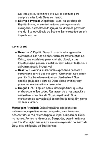 Espírito Santo, permitindo que Ele os conduza para
cumprir a missão de Deus no mundo.
● Exemplo Prático: O apóstolo Paulo, ao ser cheio do
Espírito Santo, foi um dos maiores propagadores do
evangelho, estabelecendo igrejas em diversas partes do
mundo. Sua obediência ao Espírito Santo resultou em um
impacto eterno.
Conclusão:
● Resumo: O Espírito Santo é o verdadeiro agente do
avivamento. Ele nos dá poder para ser testemunhas de
Cristo, nos impulsiona para a missão global, e traz
transformação pessoal e coletiva. Sem o Espírito Santo, o
avivamento seria impossível.
● Desafio: Devemos buscar uma experiência pessoal e
comunitária com o Espírito Santo. Clamar por Seu poder,
permitir Sua transformação e ser obedientes à Sua
direção, para que a obra de Deus possa avançar com
poder em nossas vidas e no mundo.
● Oração Final: Espírito Santo, nós te pedimos que nos
enchas com o Teu poder. Restaura-nos e nos capacita a
ser testemunhas fiéis de Cristo, espalhando Sua
mensagem de salvação até os confins da terra. Em nome
de Jesus, amém.
Mensagem Principal: O Espírito Santo é o agente de
avivamento, capacitando-nos com poder, transformando
nossas vidas e nos enviando para cumprir a missão de Deus
no mundo. Ao nos rendermos ao Seu poder, experimentamos
uma transformação que resulta em uma expansão do Reino de
Deus e na edificação de Suas igrejas
446
 