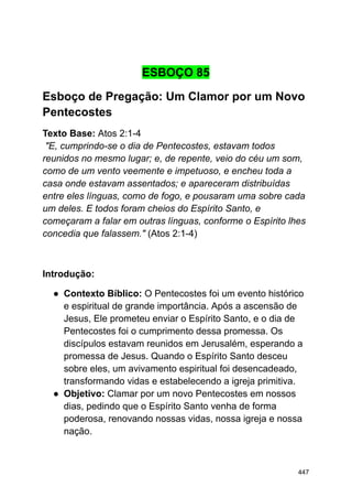 ESBOÇO 85
Esboço de Pregação: Um Clamor por um Novo
Pentecostes
Texto Base: Atos 2:1-4
"E, cumprindo-se o dia de Pentecostes, estavam todos
reunidos no mesmo lugar; e, de repente, veio do céu um som,
como de um vento veemente e impetuoso, e encheu toda a
casa onde estavam assentados; e apareceram distribuídas
entre eles línguas, como de fogo, e pousaram uma sobre cada
um deles. E todos foram cheios do Espírito Santo, e
começaram a falar em outras línguas, conforme o Espírito lhes
concedia que falassem." (Atos 2:1-4)
Introdução:
● Contexto Bíblico: O Pentecostes foi um evento histórico
e espiritual de grande importância. Após a ascensão de
Jesus, Ele prometeu enviar o Espírito Santo, e o dia de
Pentecostes foi o cumprimento dessa promessa. Os
discípulos estavam reunidos em Jerusalém, esperando a
promessa de Jesus. Quando o Espírito Santo desceu
sobre eles, um avivamento espiritual foi desencadeado,
transformando vidas e estabelecendo a igreja primitiva.
● Objetivo: Clamar por um novo Pentecostes em nossos
dias, pedindo que o Espírito Santo venha de forma
poderosa, renovando nossas vidas, nossa igreja e nossa
nação.
447
 