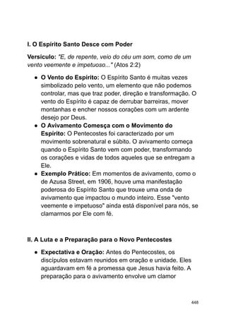 I. O Espírito Santo Desce com Poder
Versículo: "E, de repente, veio do céu um som, como de um
vento veemente e impetuoso..." (Atos 2:2)
● O Vento do Espírito: O Espírito Santo é muitas vezes
simbolizado pelo vento, um elemento que não podemos
controlar, mas que traz poder, direção e transformação. O
vento do Espírito é capaz de derrubar barreiras, mover
montanhas e encher nossos corações com um ardente
desejo por Deus.
● O Avivamento Comesça com o Movimento do
Espírito: O Pentecostes foi caracterizado por um
movimento sobrenatural e súbito. O avivamento começa
quando o Espírito Santo vem com poder, transformando
os corações e vidas de todos aqueles que se entregam a
Ele.
● Exemplo Prático: Em momentos de avivamento, como o
de Azusa Street, em 1906, houve uma manifestação
poderosa do Espírito Santo que trouxe uma onda de
avivamento que impactou o mundo inteiro. Esse "vento
veemente e impetuoso" ainda está disponível para nós, se
clamarmos por Ele com fé.
II. A Luta e a Preparação para o Novo Pentecostes
● Expectativa e Oração: Antes do Pentecostes, os
discípulos estavam reunidos em oração e unidade. Eles
aguardavam em fé a promessa que Jesus havia feito. A
preparação para o avivamento envolve um clamor
448
 