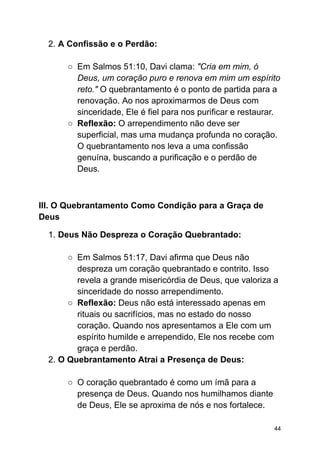 2. A Confissão e o Perdão:
○ Em Salmos 51:10, Davi clama: "Cria em mim, ó
Deus, um coração puro e renova em mim um espírito
reto." O quebrantamento é o ponto de partida para a
renovação. Ao nos aproximarmos de Deus com
sinceridade, Ele é fiel para nos purificar e restaurar.
○ Reflexão: O arrependimento não deve ser
superficial, mas uma mudança profunda no coração.
O quebrantamento nos leva a uma confissão
genuína, buscando a purificação e o perdão de
Deus.
III. O Quebrantamento Como Condição para a Graça de
Deus
1. Deus Não Despreza o Coração Quebrantado:
○ Em Salmos 51:17, Davi afirma que Deus não
despreza um coração quebrantado e contrito. Isso
revela a grande misericórdia de Deus, que valoriza a
sinceridade do nosso arrependimento.
○ Reflexão: Deus não está interessado apenas em
rituais ou sacrifícios, mas no estado do nosso
coração. Quando nos apresentamos a Ele com um
espírito humilde e arrependido, Ele nos recebe com
graça e perdão.
2. O Quebrantamento Atrai a Presença de Deus:
○ O coração quebrantado é como um ímã para a
presença de Deus. Quando nos humilhamos diante
de Deus, Ele se aproxima de nós e nos fortalece.
44
 