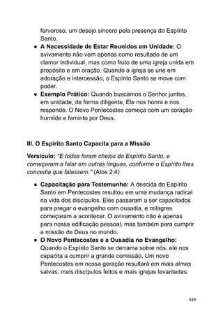 fervoroso, um desejo sincero pela presença do Espírito
Santo.
● A Necessidade de Estar Reunidos em Unidade: O
avivamento não vem apenas como resultado de um
clamor individual, mas como fruto de uma igreja unida em
propósito e em oração. Quando a igreja se une em
adoração e intercessão, o Espírito Santo se move com
poder.
● Exemplo Prático: Quando buscamos o Senhor juntos,
em unidade, de forma diligente, Ele nos honra e nos
responde. O Novo Pentecostes começa com um coração
humilde e faminto por Deus.
III. O Espírito Santo Capacita para a Missão
Versículo: "E todos foram cheios do Espírito Santo, e
começaram a falar em outras línguas, conforme o Espírito lhes
concedia que falassem." (Atos 2:4)
● Capacitação para Testemunho: A descida do Espírito
Santo em Pentecostes resultou em uma mudança radical
na vida dos discípulos. Eles passaram a ser capacitados
para pregar o evangelho com ousadia, e milagres
começaram a acontecer. O avivamento não é apenas
para nossa edificação pessoal, mas também para cumprir
a missão de Deus no mundo.
● O Novo Pentecostes e a Ousadia no Evangelho:
Quando o Espírito Santo se derrama sobre nós, ele nos
capacita a cumprir a grande comissão. Um novo
Pentecostes em nossa geração resultará em mais almas
salvas, mais discípulos feitos e mais igrejas levantadas.
449
 