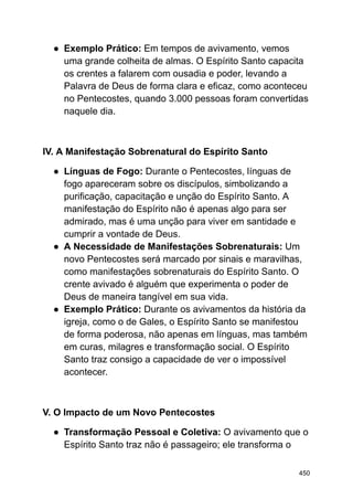 ● Exemplo Prático: Em tempos de avivamento, vemos
uma grande colheita de almas. O Espírito Santo capacita
os crentes a falarem com ousadia e poder, levando a
Palavra de Deus de forma clara e eficaz, como aconteceu
no Pentecostes, quando 3.000 pessoas foram convertidas
naquele dia.
IV. A Manifestação Sobrenatural do Espírito Santo
● Línguas de Fogo: Durante o Pentecostes, línguas de
fogo apareceram sobre os discípulos, simbolizando a
purificação, capacitação e unção do Espírito Santo. A
manifestação do Espírito não é apenas algo para ser
admirado, mas é uma unção para viver em santidade e
cumprir a vontade de Deus.
● A Necessidade de Manifestações Sobrenaturais: Um
novo Pentecostes será marcado por sinais e maravilhas,
como manifestações sobrenaturais do Espírito Santo. O
crente avivado é alguém que experimenta o poder de
Deus de maneira tangível em sua vida.
● Exemplo Prático: Durante os avivamentos da história da
igreja, como o de Gales, o Espírito Santo se manifestou
de forma poderosa, não apenas em línguas, mas também
em curas, milagres e transformação social. O Espírito
Santo traz consigo a capacidade de ver o impossível
acontecer.
V. O Impacto de um Novo Pentecostes
● Transformação Pessoal e Coletiva: O avivamento que o
Espírito Santo traz não é passageiro; ele transforma o
450
 