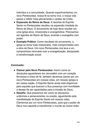 indivíduo e a comunidade. Quando experimentamos um
novo Pentecostes, nossa fé se torna viva, e nossa vida
passa a refletir mais plenamente o caráter de Cristo.
● Expansão do Reino de Deus: A descida do Espírito
Santo no Pentecostes resultou na expansão imediata do
Reino de Deus. O avivamento de hoje deve resultar em
uma igreja ativa, missionária e evangelística. Precisamos
ser agentes do Reino de Deus, levando o evangelho com
poder.
● Exemplo Prático: Como resultado do avivamento, a
igreja se torna mais missionária, mais comprometida com
a obra de Deus. Um novo Pentecostes nos leva a um
compromisso renovado com a evangelização, discipulado
e transformação social.
Conclusão:
● Clamor pelo Novo Pentecostes: Assim como os
discípulos aguardaram em Jerusalém com um coração
fervoroso e cheio de fé, também devemos clamar por um
novo Pentecostes em nossas vidas, em nossas igrejas e
em nossa nação. O Espírito Santo ainda está disponível
para aqueles que buscam a Sua presença com humildade
e desejo de ser capacitados para a missão de Deus.
● Desafio: Que possamos ser como os discípulos,
unânimes e perseverantes na oração, aguardando pela
manifestação do Espírito Santo em nossas vidas.
Clamemos por um novo Pentecostes, para que o poder de
Deus nos capacite a transformar o mundo ao nosso redor.
451
 