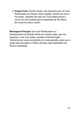 ● Oração Final: Espírito Santo, nós clamamos por um novo
Pentecostes em nossas vidas e igrejas. Enche-nos com o
Teu poder, capacita-nos para ser Tuas testemunhas e
move-nos com ousadia para a expansão do Teu Reino.
Em nome de Jesus, amém.
Mensagem Principal: Um novo Pentecostes é o
derramamento do Espírito Santo em nossas vidas, que nos
capacita a viver com poder, ousadia e transformação.
Clamemos por esse avivamento em nossa geração, para que a
igreja seja renovada e o Reino de Deus seja expandido com
força e autoridade.
452
 