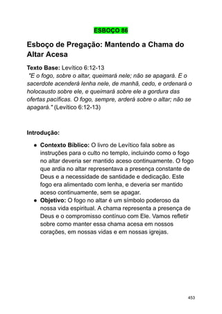 ESBOÇO 86
Esboço de Pregação: Mantendo a Chama do
Altar Acesa
Texto Base: Levítico 6:12-13
"E o fogo, sobre o altar, queimará nele; não se apagará. E o
sacerdote acenderá lenha nele, de manhã, cedo, e ordenará o
holocausto sobre ele, e queimará sobre ele a gordura das
ofertas pacíficas. O fogo, sempre, arderá sobre o altar; não se
apagará." (Levítico 6:12-13)
Introdução:
● Contexto Bíblico: O livro de Levítico fala sobre as
instruções para o culto no templo, incluindo como o fogo
no altar deveria ser mantido aceso continuamente. O fogo
que ardia no altar representava a presença constante de
Deus e a necessidade de santidade e dedicação. Este
fogo era alimentado com lenha, e deveria ser mantido
aceso continuamente, sem se apagar.
● Objetivo: O fogo no altar é um símbolo poderoso da
nossa vida espiritual. A chama representa a presença de
Deus e o compromisso contínuo com Ele. Vamos refletir
sobre como manter essa chama acesa em nossos
corações, em nossas vidas e em nossas igrejas.
453
 
