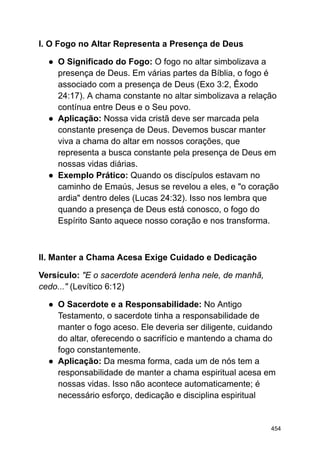 I. O Fogo no Altar Representa a Presença de Deus
● O Significado do Fogo: O fogo no altar simbolizava a
presença de Deus. Em várias partes da Bíblia, o fogo é
associado com a presença de Deus (Exo 3:2, Êxodo
24:17). A chama constante no altar simbolizava a relação
contínua entre Deus e o Seu povo.
● Aplicação: Nossa vida cristã deve ser marcada pela
constante presença de Deus. Devemos buscar manter
viva a chama do altar em nossos corações, que
representa a busca constante pela presença de Deus em
nossas vidas diárias.
● Exemplo Prático: Quando os discípulos estavam no
caminho de Emaús, Jesus se revelou a eles, e "o coração
ardia" dentro deles (Lucas 24:32). Isso nos lembra que
quando a presença de Deus está conosco, o fogo do
Espírito Santo aquece nosso coração e nos transforma.
II. Manter a Chama Acesa Exige Cuidado e Dedicação
Versículo: "E o sacerdote acenderá lenha nele, de manhã,
cedo..." (Levítico 6:12)
● O Sacerdote e a Responsabilidade: No Antigo
Testamento, o sacerdote tinha a responsabilidade de
manter o fogo aceso. Ele deveria ser diligente, cuidando
do altar, oferecendo o sacrifício e mantendo a chama do
fogo constantemente.
● Aplicação: Da mesma forma, cada um de nós tem a
responsabilidade de manter a chama espiritual acesa em
nossas vidas. Isso não acontece automaticamente; é
necessário esforço, dedicação e disciplina espiritual
454
 