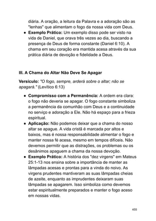 diária. A oração, a leitura da Palavra e a adoração são as
"lenhas" que alimentam o fogo da nossa vida com Deus.
● Exemplo Prático: Um exemplo disso pode ser visto na
vida de Daniel, que orava três vezes ao dia, buscando a
presença de Deus de forma constante (Daniel 6:10). A
chama em seu coração era mantida acesa através da sua
prática diária de devoção e fidelidade a Deus.
III. A Chama do Altar Não Deve Se Apagar
Versículo: "O fogo, sempre, arderá sobre o altar; não se
apagará." (Levítico 6:13)
● Compromisso com a Permanência: A ordem era clara:
o fogo não deveria se apagar. O fogo constante simboliza
a permanência da comunhão com Deus e a continuidade
no serviço e adoração a Ele. Não há espaço para a frieza
espiritual.
● Aplicação: Não podemos deixar que a chama do nosso
altar se apague. A vida cristã é marcada por altos e
baixos, mas é nossa responsabilidade alimentar o fogo e
manter nossa fé acesa, mesmo em tempos difíceis. Não
devemos permitir que as distrações, os problemas ou os
desânimos apaguem a chama da nossa devoção.
● Exemplo Prático: A história dos "dez virgens" em Mateus
25:1-13 nos ensina sobre a importância de manter as
lâmpadas acesas e prontas para a vinda do noivo. As
virgens prudentes mantiveram as suas lâmpadas cheias
de azeite, enquanto as imprudentes deixaram suas
lâmpadas se apagarem. Isso simboliza como devemos
estar espiritualmente preparados e manter o fogo aceso
em nossas vidas.
455
 