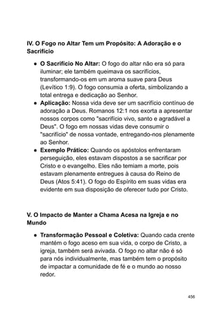 IV. O Fogo no Altar Tem um Propósito: A Adoração e o
Sacrifício
● O Sacrifício No Altar: O fogo do altar não era só para
iluminar; ele também queimava os sacrifícios,
transformando-os em um aroma suave para Deus
(Levítico 1:9). O fogo consumia a oferta, simbolizando a
total entrega e dedicação ao Senhor.
● Aplicação: Nossa vida deve ser um sacrifício contínuo de
adoração a Deus. Romanos 12:1 nos exorta a apresentar
nossos corpos como "sacrifício vivo, santo e agradável a
Deus". O fogo em nossas vidas deve consumir o
"sacrifício" de nossa vontade, entregando-nos plenamente
ao Senhor.
● Exemplo Prático: Quando os apóstolos enfrentaram
perseguição, eles estavam dispostos a se sacrificar por
Cristo e o evangelho. Eles não temiam a morte, pois
estavam plenamente entregues à causa do Reino de
Deus (Atos 5:41). O fogo do Espírito em suas vidas era
evidente em sua disposição de oferecer tudo por Cristo.
V. O Impacto de Manter a Chama Acesa na Igreja e no
Mundo
● Transformação Pessoal e Coletiva: Quando cada crente
mantém o fogo aceso em sua vida, o corpo de Cristo, a
igreja, também será avivada. O fogo no altar não é só
para nós individualmente, mas também tem o propósito
de impactar a comunidade de fé e o mundo ao nosso
redor.
456
 