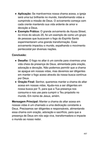 ● Aplicação: Se mantivermos nossa chama acesa, a igreja
será uma luz brilhante no mundo, transformando vidas e
cumprindo a missão de Deus. O avivamento começa com
cada crente mantendo sua vida ardente de amor e
devoção a Deus.
● Exemplo Prático: O grande avivamento de Azusa Street,
no início do século 20, foi um exemplo de como um grupo
de pessoas que buscavam o fogo do Espírito Santo
experimentaram uma grande transformação. Esse
avivamento impactou o mundo, espalhando o movimento
pentecostal por diversas nações.
Conclusão:
● Desafio: O fogo no altar é um convite para vivermos uma
vida cheia da presença de Deus, alimentada pela oração,
adoração e devoção. Não podemos permitir que a chama
se apague em nossas vidas, mas devemos ser diligentes
em manter o fogo aceso através da nossa busca contínua
por Deus.
● Oração Final: Senhor, queremos manter a chama do altar
acesa em nossas vidas. Ajuda-nos a ser diligentes em
nossa busca por Ti, para que a Tua presença nos
consuma e nos use para cumprir o Teu propósito no
mundo. Em nome de Jesus, amém.
Mensagem Principal: Manter a chama do altar acesa em
nossas vidas é um chamado a uma dedicação constante a
Deus. Precisamos ser diligentes e responsáveis, alimentando
essa chama com oração, adoração e sacrifício, para que a
presença de Deus em nós seja viva, transformadora e impacte
o mundo ao nosso redor.
457
 