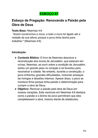 ESBOÇO 87
Esboço de Pregação: Renovando a Paixão pela
Obra de Deus
Texto Base: Neemias 4:6
"Assim construímos o muro, e todo o muro foi ligado até a
metade da sua altura; porque o povo tinha ânimo para
trabalhar." (Neemias 4:6)
Introdução:
● Contexto Bíblico: O livro de Neemias descreve a
reconstrução dos muros de Jerusalém, que estavam em
ruínas. Neemias, ao ouvir sobre a condição de Jerusalém,
sentiu um grande peso no coração e se levantou para
reconstruir a cidade. No entanto, durante a construção, o
povo enfrentou grandes dificuldades, incluindo ameaças
de inimigos e desafios internos. Apesar disso, o povo se
manteve firme porque tinha paixão e determinação para
cumprir a obra de Deus.
● Objetivo: Renovar a paixão pela obra de Deus em
nossos corações. Este versículo em Neemias 4:6 destaca
como a paixão e o ânimo do povo permitiram que eles
completassem a obra, mesmo diante de obstáculos.
458
 