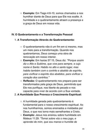 ○ Exemplo: Em Tiago 4:6-10, somos chamados a nos
humilhar diante de Deus para que Ele nos exalte. A
humildade e o quebrantamento atraem a presença e
a graça de Deus em nossa vida.
IV. O Quebrantamento e a Transformação Pessoal
1. A Transformação Através do Quebrantamento:
○ O quebrantamento não é um fim em si mesmo, mas
um meio para a transformação. Quando nos
quebrantamos, Deus começa uma obra de
renovação em nosso interior.
○ Exemplo: Em Isaías 57:15, Deus diz: "Porque assim
diz o Alto e Sublime, que vive para sempre, e cujo
nome é Santo: Habito no alto e santo lugar, mas
habito também com o contrito e abatido de espírito,
para vivificar o espírito dos abatidos, para vivificar o
coração dos contritos."
○ Reflexão: O quebrantamento nos prepara para ser
transformados pela graça de Deus, permitindo que
Ele nos purifique, nos liberte do pecado e nos
capacite para viver de acordo com a Sua vontade.
2. A Humildade Que Provoca o Crescimento Espiritual:
○ A humildade gerada pelo quebrantamento é
fundamental para o nosso crescimento espiritual. Ao
nos humilharmos, somos ensinados e moldados por
Deus, o que nos torna mais semelhantes a Cristo.
○ Exemplo: Jesus nos ensinou sobre humildade em
Mateus 11:29: "Tomai sobre vós o meu jugo, e
aprendei de mim, que sou manso e humilde de
45
 