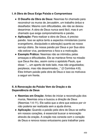 I. A Obra de Deus Exige Paixão e Compromisso
● O Desafio da Obra de Deus: Neemias foi chamado para
reconstruir os muros de Jerusalém, um trabalho árduo e
desafiador. Mesmo com dificuldades, ele não se deixou
desanimar. A obra de Deus nunca será fácil, mas é um
chamado que exige comprometimento e paixão.
● Aplicação: Para realizar a obra de Deus, é preciso
paixão. Isso se aplica tanto a aspectos ministeriais (como
evangelismo, discipulado e adoração) quanto ao nosso
serviço diário. Se nossa paixão por Deus e por Sua obra
não estiver viva, perderemos o foco e a motivação.
● Exemplo Prático: Neemias não se intimidou pelas
ameaças e dificuldades. Ele se manteve firme na missão
que Deus lhe deu, assim como o apóstolo Paulo, que
disse: “... um aperto de todo lado, mas não angustiados;
perplexos, mas não desanimados...” (2 Coríntios 4:8).
Eles tinham paixão pela obra de Deus e isso os motivava
a seguir em frente.
II. A Renovação da Paixão Vem da Oração e da
Dependência de Deus
● Neemias em Oração: Antes de iniciar a reconstrução dos
muros, Neemias orou e buscou a direção de Deus
(Neemias 1:4-11). Ele sabia que a obra que estava por vir
não poderia ser realizada sem a ajuda divina.
● Aplicação: Quando a paixão pela obra de Deus se esfria
em nossos corações, é essencial buscar a renovação
através da oração. A oração nos conecta com o coração
de Deus e renova nosso entusiasmo para trabalhar para
459
 