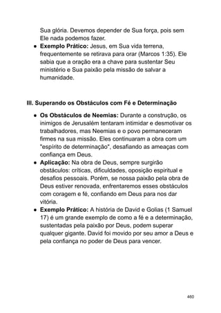 Sua glória. Devemos depender de Sua força, pois sem
Ele nada podemos fazer.
● Exemplo Prático: Jesus, em Sua vida terrena,
frequentemente se retirava para orar (Marcos 1:35). Ele
sabia que a oração era a chave para sustentar Seu
ministério e Sua paixão pela missão de salvar a
humanidade.
III. Superando os Obstáculos com Fé e Determinação
● Os Obstáculos de Neemias: Durante a construção, os
inimigos de Jerusalém tentaram intimidar e desmotivar os
trabalhadores, mas Neemias e o povo permaneceram
firmes na sua missão. Eles continuaram a obra com um
"espírito de determinação", desafiando as ameaças com
confiança em Deus.
● Aplicação: Na obra de Deus, sempre surgirão
obstáculos: críticas, dificuldades, oposição espiritual e
desafios pessoais. Porém, se nossa paixão pela obra de
Deus estiver renovada, enfrentaremos esses obstáculos
com coragem e fé, confiando em Deus para nos dar
vitória.
● Exemplo Prático: A história de David e Golias (1 Samuel
17) é um grande exemplo de como a fé e a determinação,
sustentadas pela paixão por Deus, podem superar
qualquer gigante. David foi movido por seu amor a Deus e
pela confiança no poder de Deus para vencer.
460
 