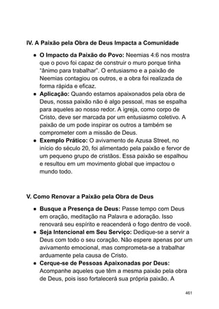 IV. A Paixão pela Obra de Deus Impacta a Comunidade
● O Impacto da Paixão do Povo: Neemias 4:6 nos mostra
que o povo foi capaz de construir o muro porque tinha
“ânimo para trabalhar”. O entusiasmo e a paixão de
Neemias contagiou os outros, e a obra foi realizada de
forma rápida e eficaz.
● Aplicação: Quando estamos apaixonados pela obra de
Deus, nossa paixão não é algo pessoal, mas se espalha
para aqueles ao nosso redor. A igreja, como corpo de
Cristo, deve ser marcada por um entusiasmo coletivo. A
paixão de um pode inspirar os outros a também se
comprometer com a missão de Deus.
● Exemplo Prático: O avivamento de Azusa Street, no
início do século 20, foi alimentado pela paixão e fervor de
um pequeno grupo de cristãos. Essa paixão se espalhou
e resultou em um movimento global que impactou o
mundo todo.
V. Como Renovar a Paixão pela Obra de Deus
● Busque a Presença de Deus: Passe tempo com Deus
em oração, meditação na Palavra e adoração. Isso
renovará seu espírito e reacenderá o fogo dentro de você.
● Seja Intencional em Seu Serviço: Dedique-se a servir a
Deus com todo o seu coração. Não espere apenas por um
avivamento emocional, mas comprometa-se a trabalhar
arduamente pela causa de Cristo.
● Cerque-se de Pessoas Apaixonadas por Deus:
Acompanhe aqueles que têm a mesma paixão pela obra
de Deus, pois isso fortalecerá sua própria paixão. A
461
 