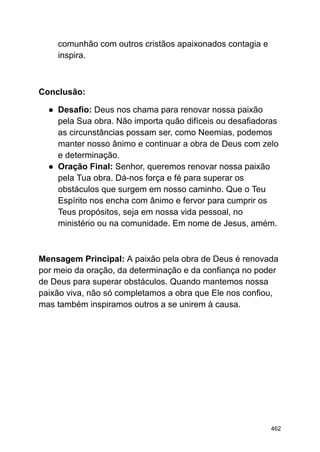 comunhão com outros cristãos apaixonados contagia e
inspira.
Conclusão:
● Desafio: Deus nos chama para renovar nossa paixão
pela Sua obra. Não importa quão difíceis ou desafiadoras
as circunstâncias possam ser, como Neemias, podemos
manter nosso ânimo e continuar a obra de Deus com zelo
e determinação.
● Oração Final: Senhor, queremos renovar nossa paixão
pela Tua obra. Dá-nos força e fé para superar os
obstáculos que surgem em nosso caminho. Que o Teu
Espírito nos encha com ânimo e fervor para cumprir os
Teus propósitos, seja em nossa vida pessoal, no
ministério ou na comunidade. Em nome de Jesus, amém.
Mensagem Principal: A paixão pela obra de Deus é renovada
por meio da oração, da determinação e da confiança no poder
de Deus para superar obstáculos. Quando mantemos nossa
paixão viva, não só completamos a obra que Ele nos confiou,
mas também inspiramos outros a se unirem à causa.
462
 