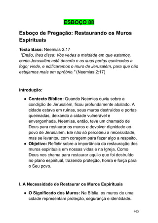ESBOÇO 88
Esboço de Pregação: Restaurando os Muros
Espirituais
Texto Base: Neemias 2:17
"Então, lhes disse: Vós vedes a maldade em que estamos,
como Jerusalém está deserta e as suas portas queimadas a
fogo; vinde, e edificaremos o muro de Jerusalém, para que não
estejamos mais em opróbrio." (Neemias 2:17)
Introdução:
● Contexto Bíblico: Quando Neemias ouviu sobre a
condição de Jerusalém, ficou profundamente abalado. A
cidade estava em ruínas, seus muros destruídos e portas
queimadas, deixando a cidade vulnerável e
envergonhada. Neemias, então, teve um chamado de
Deus para restaurar os muros e devolver dignidade ao
povo de Jerusalém. Ele não só percebeu a necessidade,
mas se levantou com coragem para fazer algo a respeito.
● Objetivo: Refletir sobre a importância da restauração dos
muros espirituais em nossas vidas e na Igreja. Como
Deus nos chama para restaurar aquilo que foi destruído
no plano espiritual, trazendo proteção, honra e força para
o Seu povo.
I. A Necessidade de Restaurar os Muros Espirituais
● O Significado dos Muros: Na Bíblia, os muros de uma
cidade representam proteção, segurança e identidade.
463
 
