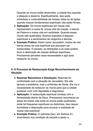 Quando os muros estão destruídos, a cidade fica exposta
a ataques e desonra. Espiritualmente, isso pode
simbolizar a vulnerabilidade de nossas vidas ou da Igreja
quando nossos fundamentos espirituais não estão firmes.
● Aplicação: Os muros espirituais em nossa vida
representam a nossa fé, nossa vida de oração, o estudo
da Palavra e nossa vida em santidade. Quando esses
muros são quebrados, ficamos expostos a ataques
espirituais e a sentimentos de vergonha e derrota.
● Exemplo Prático: Assim como Jerusalém, muitos de nós
temos áreas da vida espiritual que precisam ser
restauradas. O pecado, as distrações e as lutas podem
levar à destruição de nossas defesas espirituais.
Precisamos perceber essa necessidade e agir para
restaurar os muros.
II. O Processo de Restauração Exige Reconhecimento da
Situação
● Neemias Reconhece a Desolação: Neemias foi
confrontado com a situação de Jerusalém. Ele não
ignorou o problema, mas o enfrentou de frente. Ele viu a
necessidade de restaurar os muros para que a cidade
pudesse viver com dignidade e segurança.
● Aplicação: A restauração espiritual começa com a
honestidade diante de Deus. Precisamos reconhecer as
áreas da nossa vida onde os muros estão quebrados,
onde há fraquezas espirituais ou distúrbios. Isso requer
humildade e disposição para encarar a realidade de
nossa vida espiritual.
● Exemplo Prático: O salmista Davi, em Salmos 51,
reconheceu sua condição de pecado e pediu a
464
 