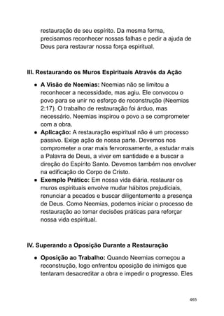 restauração de seu espírito. Da mesma forma,
precisamos reconhecer nossas falhas e pedir a ajuda de
Deus para restaurar nossa força espiritual.
III. Restaurando os Muros Espirituais Através da Ação
● A Visão de Neemias: Neemias não se limitou a
reconhecer a necessidade, mas agiu. Ele convocou o
povo para se unir no esforço de reconstrução (Neemias
2:17). O trabalho de restauração foi árduo, mas
necessário. Neemias inspirou o povo a se comprometer
com a obra.
● Aplicação: A restauração espiritual não é um processo
passivo. Exige ação de nossa parte. Devemos nos
comprometer a orar mais fervorosamente, a estudar mais
a Palavra de Deus, a viver em santidade e a buscar a
direção do Espírito Santo. Devemos também nos envolver
na edificação do Corpo de Cristo.
● Exemplo Prático: Em nossa vida diária, restaurar os
muros espirituais envolve mudar hábitos prejudiciais,
renunciar a pecados e buscar diligentemente a presença
de Deus. Como Neemias, podemos iniciar o processo de
restauração ao tomar decisões práticas para reforçar
nossa vida espiritual.
IV. Superando a Oposição Durante a Restauração
● Oposição ao Trabalho: Quando Neemias começou a
reconstrução, logo enfrentou oposição de inimigos que
tentaram desacreditar a obra e impedir o progresso. Eles
465
 