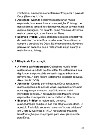 zombaram, ameaçaram e tentaram enfraquecer o povo de
Deus (Neemias 4:1-3).
● Aplicação: Quando decidimos restaurar os muros
espirituais, também enfrentamos oposição. O inimigo de
nossas almas tentará nos desmotivar, trazer dúvidas e até
mesmo distrações. No entanto, como Neemias, devemos
resistir com oração e confiança em Deus.
● Exemplo Prático: Jesus enfrentou oposição e tentativas
de desânimo durante Sua missão, mas Ele continuou a
cumprir o propósito de Deus. Da mesma forma, devemos
perseverar, sabendo que a restauração exige esforço e
resistência ao inimigo.
V. A Bênção da Restauração
● A Vitória da Restauração: Quando os muros foram
restaurados, a cidade de Jerusalém foi restaurada à sua
dignidade, e o povo pôde se sentir seguro e honrado
novamente. A obra foi um testemunho do poder de Deus.
(Neemias 6:15-16)
● Aplicação: Quando permitimos que Deus restaure os
muros espirituais de nossas vidas, experimentamos uma
nova segurança, um novo propósito e uma maior
intimidade com Ele. A restauração nos traz um renovo
espiritual e nos capacita a servir melhor ao Senhor.
● Exemplo Prático: A restauração do nosso
relacionamento com Deus nos traz alegria e liberdade. O
apóstolo Paulo fala sobre como somos "novas criaturas"
em Cristo (2 Coríntios 5:17). A restauração traz uma
transformação que nos prepara para viver plenamente
para Deus.
466
 