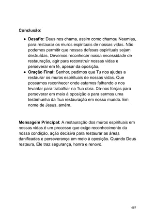 Conclusão:
● Desafio: Deus nos chama, assim como chamou Neemias,
para restaurar os muros espirituais de nossas vidas. Não
podemos permitir que nossas defesas espirituais sejam
destruídas. Devemos reconhecer nossa necessidade de
restauração, agir para reconstruir nossas vidas e
perseverar em fé, apesar da oposição.
● Oração Final: Senhor, pedimos que Tu nos ajudes a
restaurar os muros espirituais de nossas vidas. Que
possamos reconhecer onde estamos falhando e nos
levantar para trabalhar na Tua obra. Dá-nos forças para
perseverar em meio à oposição e para sermos uma
testemunha da Tua restauração em nosso mundo. Em
nome de Jesus, amém.
Mensagem Principal: A restauração dos muros espirituais em
nossas vidas é um processo que exige reconhecimento da
nossa condição, ação decisiva para restaurar as áreas
danificadas e perseverança em meio à oposição. Quando Deus
restaura, Ele traz segurança, honra e renovo.
467
 