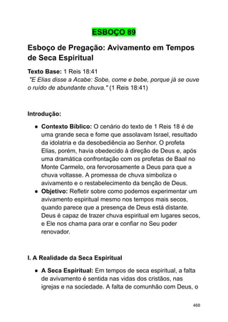 ESBOÇO 89
Esboço de Pregação: Avivamento em Tempos
de Seca Espiritual
Texto Base: 1 Reis 18:41
"E Elias disse a Acabe: Sobe, come e bebe, porque já se ouve
o ruído de abundante chuva." (1 Reis 18:41)
Introdução:
● Contexto Bíblico: O cenário do texto de 1 Reis 18 é de
uma grande seca e fome que assolavam Israel, resultado
da idolatria e da desobediência ao Senhor. O profeta
Elias, porém, havia obedecido à direção de Deus e, após
uma dramática confrontação com os profetas de Baal no
Monte Carmelo, ora fervorosamente a Deus para que a
chuva voltasse. A promessa de chuva simboliza o
avivamento e o restabelecimento da benção de Deus.
● Objetivo: Refletir sobre como podemos experimentar um
avivamento espiritual mesmo nos tempos mais secos,
quando parece que a presença de Deus está distante.
Deus é capaz de trazer chuva espiritual em lugares secos,
e Ele nos chama para orar e confiar no Seu poder
renovador.
I. A Realidade da Seca Espiritual
● A Seca Espiritual: Em tempos de seca espiritual, a falta
de avivamento é sentida nas vidas dos cristãos, nas
igrejas e na sociedade. A falta de comunhão com Deus, o
468
 