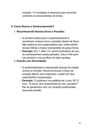 coração." A humildade é essencial para caminhar
conforme os ensinamentos de Cristo.
V. Como Buscar o Quebrantamento?
1. Reconhecendo Nossos Erros e Pecados:
○ O primeiro passo para o quebrantamento é
reconhecer nossos erros e pecados diante de Deus.
Não podemos ser quebrantados sem antes admitir
nossas falhas e nossa necessidade da graça divina.
○ Exemplo: Em 1 João 1:9, somos lembrados de que,
se confessarmos nossos pecados, Deus é fiel para
nos perdoar e nos purificar de toda injustiça.
2. Orando com Sinceridade:
○ O quebrantamento é expressado através da oração
sincera e humilde. Devemos buscar a Deus de
coração aberto, sem máscaras, e pedir por Sua
misericórdia e restauração.
○ Exemplo: O publicano na parábola de Lucas 18:13
orou: "Ó Deus, tem misericórdia de mim, pecador!"
Ele se apresentou com um coração quebrantado,
buscando perdão.
46
 