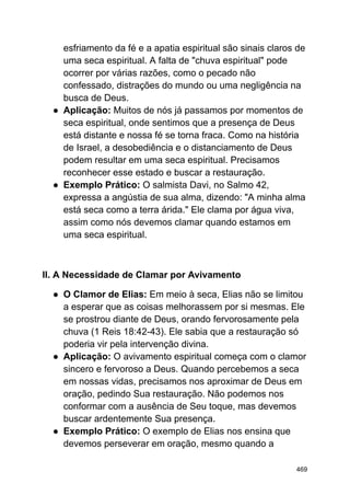 esfriamento da fé e a apatia espiritual são sinais claros de
uma seca espiritual. A falta de "chuva espiritual" pode
ocorrer por várias razões, como o pecado não
confessado, distrações do mundo ou uma negligência na
busca de Deus.
● Aplicação: Muitos de nós já passamos por momentos de
seca espiritual, onde sentimos que a presença de Deus
está distante e nossa fé se torna fraca. Como na história
de Israel, a desobediência e o distanciamento de Deus
podem resultar em uma seca espiritual. Precisamos
reconhecer esse estado e buscar a restauração.
● Exemplo Prático: O salmista Davi, no Salmo 42,
expressa a angústia de sua alma, dizendo: "A minha alma
está seca como a terra árida." Ele clama por água viva,
assim como nós devemos clamar quando estamos em
uma seca espiritual.
II. A Necessidade de Clamar por Avivamento
● O Clamor de Elias: Em meio à seca, Elias não se limitou
a esperar que as coisas melhorassem por si mesmas. Ele
se prostrou diante de Deus, orando fervorosamente pela
chuva (1 Reis 18:42-43). Ele sabia que a restauração só
poderia vir pela intervenção divina.
● Aplicação: O avivamento espiritual começa com o clamor
sincero e fervoroso a Deus. Quando percebemos a seca
em nossas vidas, precisamos nos aproximar de Deus em
oração, pedindo Sua restauração. Não podemos nos
conformar com a ausência de Seu toque, mas devemos
buscar ardentemente Sua presença.
● Exemplo Prático: O exemplo de Elias nos ensina que
devemos perseverar em oração, mesmo quando a
469
 