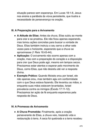 situação parece sem esperança. Em Lucas 18:1-8, Jesus
nos ensina a parábola da viúva persistente, que ilustra a
necessidade de perseverança na oração.
III. A Preparação para o Avivamento
● A Atitude de Elias: Antes da chuva, Elias subiu ao monte
para orar e se prostrou. Ele não ficou apenas esperando,
mas tomou ações concretas para buscar a vontade de
Deus. Elias também instruiu o seu servo a olhar sete
vezes para o horizonte, esperando que a chuva se
aproximasse (1 Reis 18:43-44).
● Aplicação: O avivamento não ocorre apenas com a
oração, mas com a preparação do coração e a disposição
para crer que Deus pode agir, mesmo em tempos secos.
Precisamos estar atentos e esperar pelo movimento de
Deus, como Elias, que não desistiu até ver a resposta
divina.
● Exemplo Prático: Quando Moisés orou por Israel, ele
não apenas orou, mas também agiu em conformidade
com o que Deus estava fazendo. Ele levantou as mãos, e
enquanto suas mãos estavam levantadas, Israel
prevalecia contra os inimigos (Êxodo 17:11-12).
Precisamos ter ação de fé enquanto esperamos pela
resposta de Deus.
IV. A Promessa de Avivamento
● A Chuva Prometida: Finalmente, após a oração
perseverante de Elias, a chuva veio, trazendo vida e
restauração à terra. A seca foi quebrada e a terra recebeu
470
 
